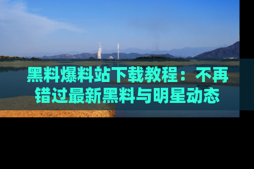 黑料爆料站下载教程：不再错过最新黑料与明星动态