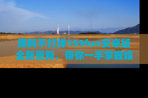 黑料不打烊155fun安卓版全新更新，带你一手掌握娱乐圈的秘密与八卦！