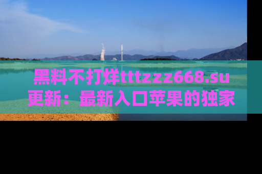 黑料不打烊tttzzz668.su更新：最新入口苹果的独家黑料，你不能错过的真相！