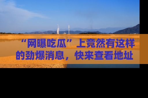 “网曝吃瓜”上竟然有这样的劲爆消息，快来查看地址了解详情！