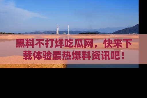 黑料不打烊吃瓜网，快来下载体验最热爆料资讯吧！