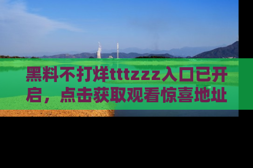 黑料不打烊tttzzz入口已开启，点击获取观看惊喜地址！