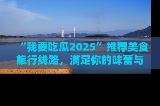 “我要吃瓜2025”推荐美食旅行线路，满足你的味蕾与好奇心