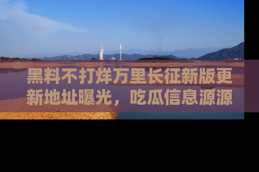 黑料不打烊万里长征新版更新地址曝光，吃瓜信息源源不断