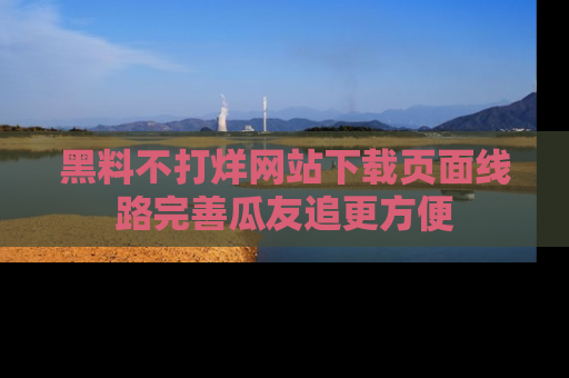 黑料不打烊网站下载页面线路完善瓜友追更方便