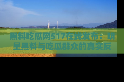 黑料吃瓜网517在线发布：明星黑料与吃瓜群众的真实反应