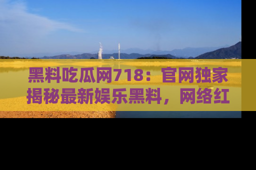 黑料吃瓜网718：官网独家揭秘最新娱乐黑料，网络红人齐聚一堂！
