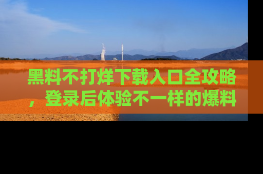 黑料不打烊下载入口全攻略，登录后体验不一样的爆料乐趣！