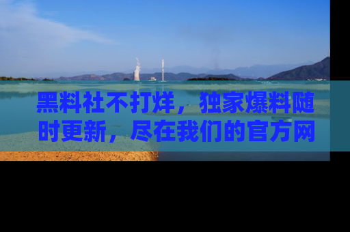 黑料社不打烊，独家爆料随时更新，尽在我们的官方网站网址！
