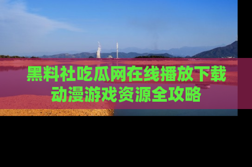 黑料社吃瓜网在线播放下载动漫游戏资源全攻略