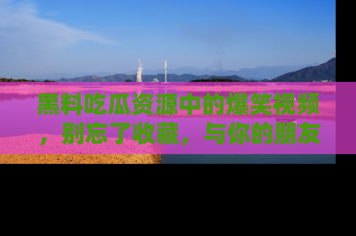 黑料吃瓜资源中的爆笑视频，别忘了收藏，与你的朋友一起分享乐趣！