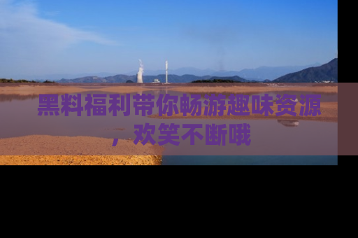 黑料福利带你畅游趣味资源，欢笑不断哦