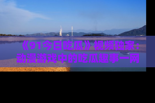 《91今日吃瓜》视频独家：动漫游戏中的吃瓜趣事一网打尽！