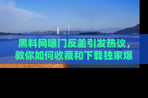 黑料网曝门反差引发热议，教你如何收藏和下载独家爆料