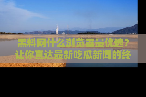 黑料网什么浏览器最优选？让你直达最新吃瓜新闻的终极指南！