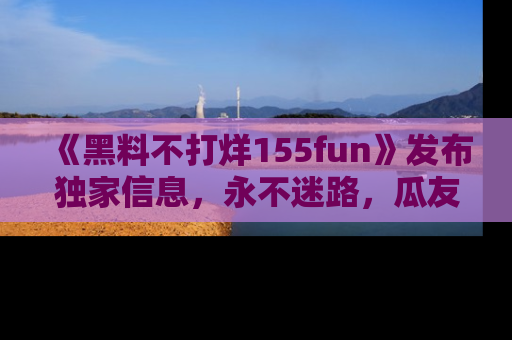 《黑料不打烊155fun》发布独家信息，永不迷路，瓜友们的最佳选择！
