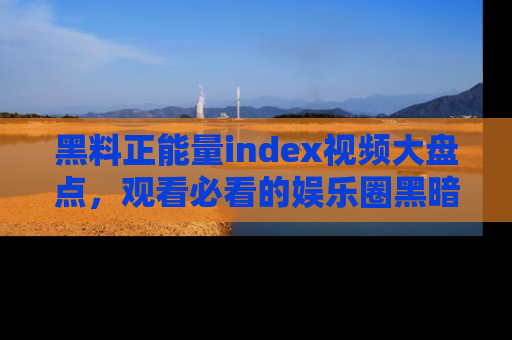 黑料正能量index视频大盘点，观看必看的娱乐圈黑暗与光明！