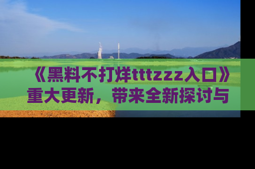 《黑料不打烊tttzzz入口》重大更新，带来全新探讨与互动体验
