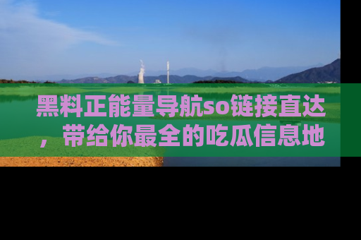 黑料正能量导航so链接直达，带给你最全的吃瓜信息地址，快来一起分享吧！