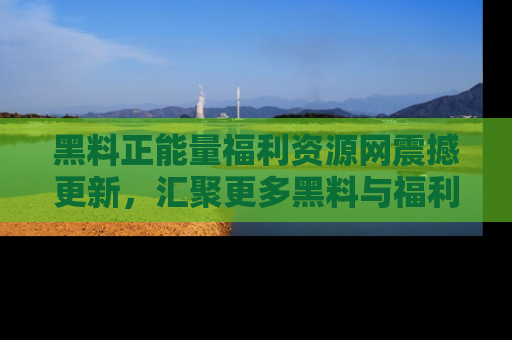 黑料正能量福利资源网震撼更新，汇聚更多黑料与福利！