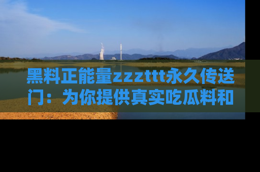 黑料正能量zzzttt永久传送门：为你提供真实吃瓜料和积极向上的能量