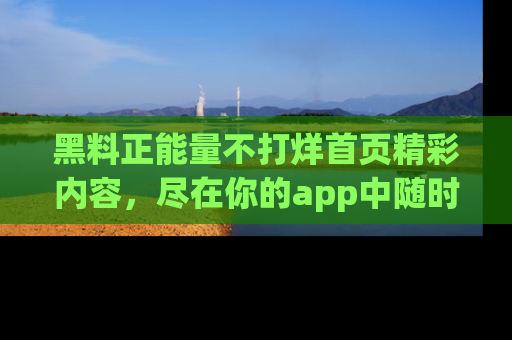黑料正能量不打烊首页精彩内容，尽在你的app中随时观看