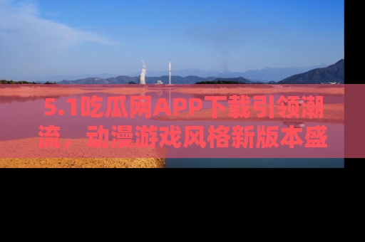 5.1吃瓜网APP下载引领潮流，动漫游戏风格新版本盛情发布！