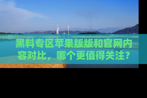 黑料专区苹果版版和官网内容对比，哪个更值得关注？