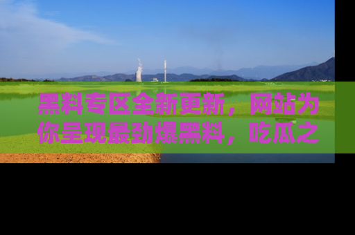 黑料专区全新更新，网站为你呈现最劲爆黑料，吃瓜之旅从这里开始！