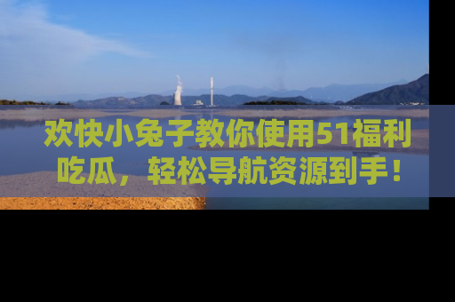 欢快小兔子教你使用51福利吃瓜，轻松导航资源到手！