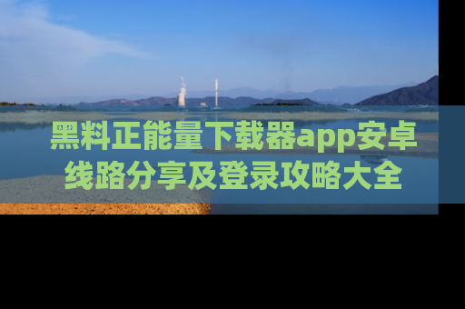 黑料正能量下载器app安卓线路分享及登录攻略大全