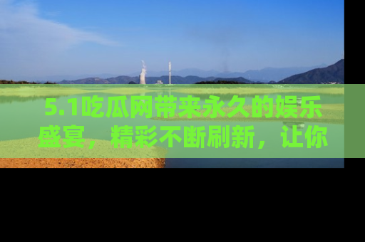5.1吃瓜网带来永久的娱乐盛宴，精彩不断刷新，让你乐在其中