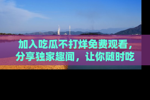 加入吃瓜不打烊免费观看，分享独家趣闻，让你随时吃瓜不停！