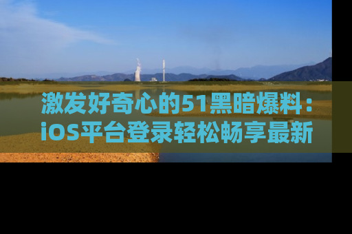 激发好奇心的51黑暗爆料：iOS平台登录轻松畅享最新八卦，刷新你的宠儿清单！