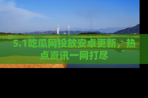 5.1吃瓜网投放安卓更新，热点资讯一网打尽