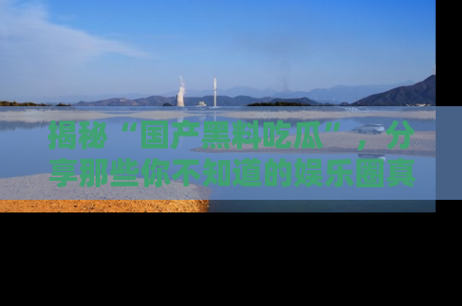 揭秘“国产黑料吃瓜”，分享那些你不知道的娱乐圈真实内幕！