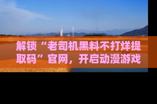 解锁“老司机黑料不打烊提取码”官网，开启动漫游戏的新次元之旅！