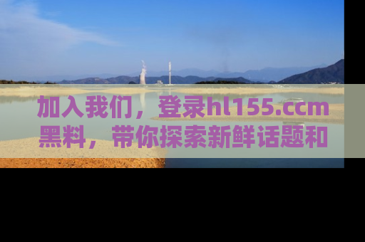 加入我们，登录hl155.ccm黑料，带你探索新鲜话题和黑料趣事！