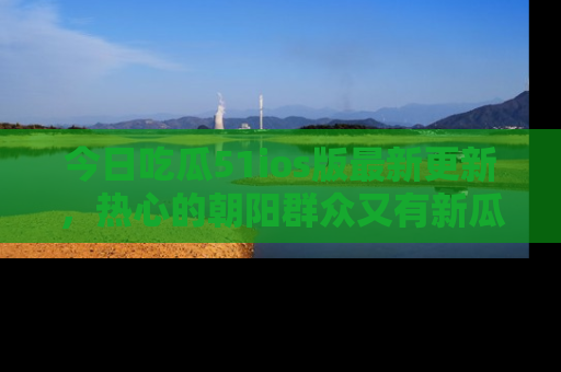今日吃瓜51ios版最新更新，热心的朝阳群众又有新瓜要分享啦！
