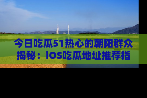 今日吃瓜51热心的朝阳群众揭秘：iOS吃瓜地址推荐指南！