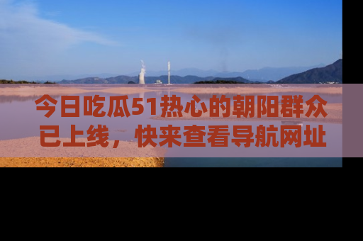 今日吃瓜51热心的朝阳群众已上线，快来查看导航网址，获取最新吃瓜资讯！