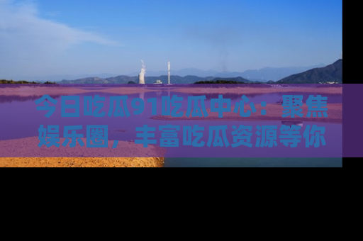 今日吃瓜91吃瓜中心：聚焦娱乐圈，丰富吃瓜资源等你解锁