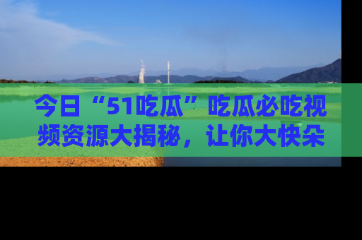 今日“51吃瓜”吃瓜必吃视频资源大揭秘，让你大快朵颐不停口！