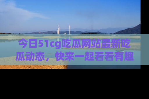 今日51cg吃瓜网站最新吃瓜动态，快来一起看看有趣的事情！