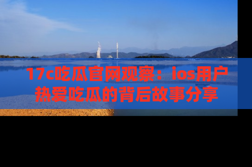 17c吃瓜官网观察：ios用户热爱吃瓜的背后故事分享