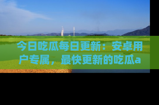 今日吃瓜每日更新：安卓用户专属，最快更新的吃瓜app值得拥有。