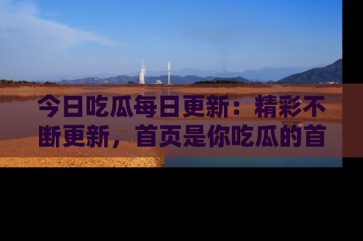 今日吃瓜每日更新:精彩不断更新,首页是你吃瓜的首选!