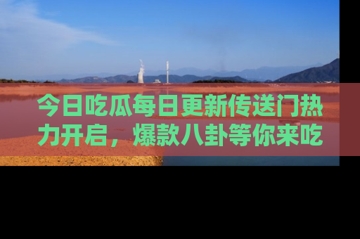 今日吃瓜每日更新传送门热力开启，爆款八卦等你来吃瓜