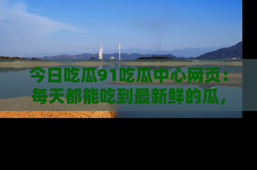 今日吃瓜91吃瓜中心网页：每天都能吃到最新鲜的瓜，八卦互动精彩无限！