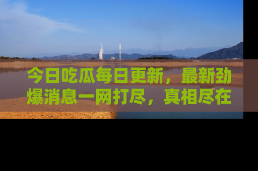 今日吃瓜每日更新，最新劲爆消息一网打尽，真相尽在其中！